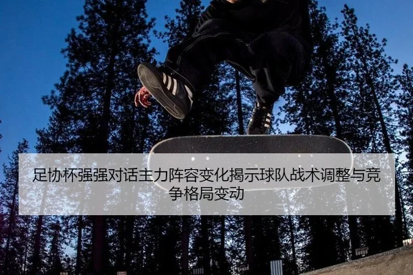 足协杯强强对话主力阵容变化揭示球队战术调整与竞争格局变动